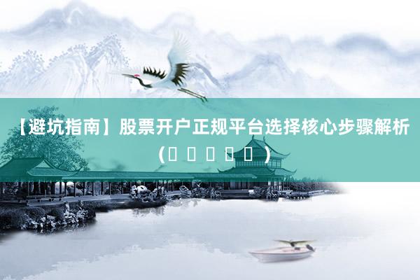 【避坑指南】股票开户正规平台选择核心步骤解析（⭐⭐⭐⭐⭐）