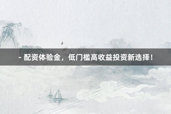 - 配资体验金，低门槛高收益投资新选择！