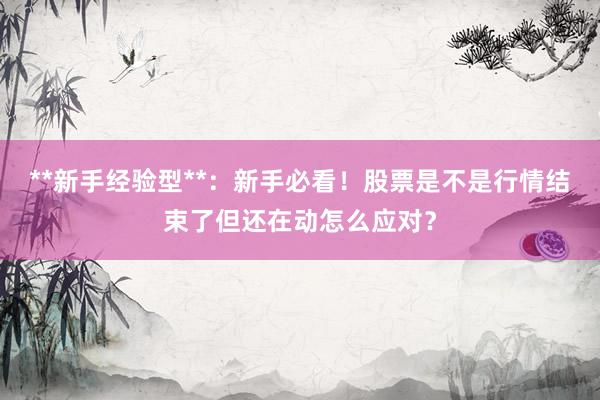 **新手经验型**：新手必看！股票是不是行情结束了但还在动怎么应对？