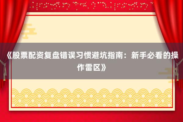《股票配资复盘错误习惯避坑指南：新手必看的操作雷区》