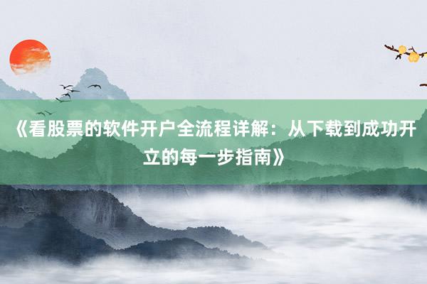 《看股票的软件开户全流程详解：从下载到成功开立的每一步指南》