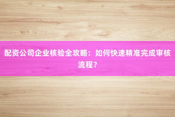 配资公司企业核验全攻略：如何快速精准完成审核流程？