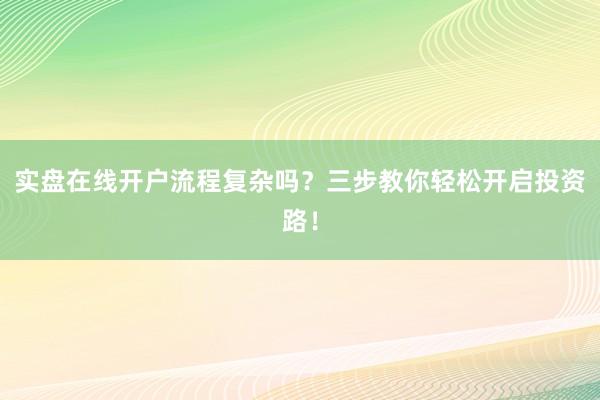 实盘在线开户流程复杂吗？三步教你轻松开启投资路！