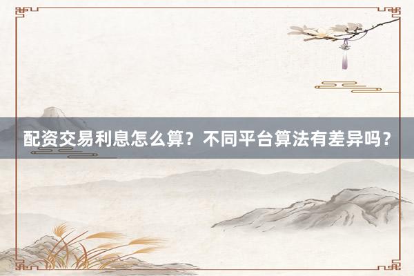 配资交易利息怎么算？不同平台算法有差异吗？