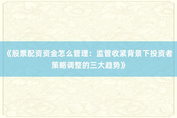 《股票配资资金怎么管理：监管收紧背景下投资者策略调整的三大趋势》
