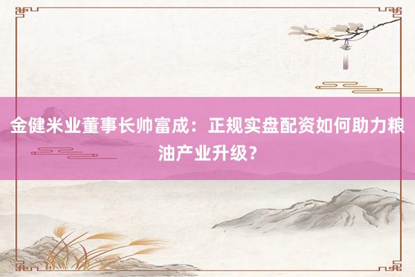 金健米业董事长帅富成：正规实盘配资如何助力粮油产业升级？