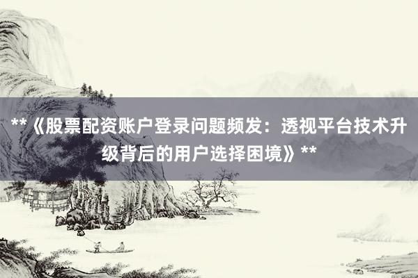 **《股票配资账户登录问题频发：透视平台技术升级背后的用户选择困境》**