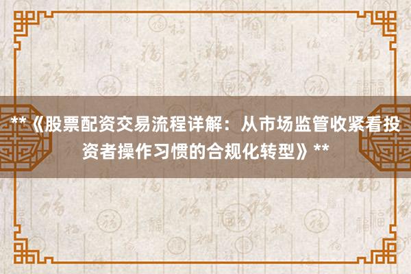 **《股票配资交易流程详解:从市场监管收紧看投资者操作习惯的合规化转型》**